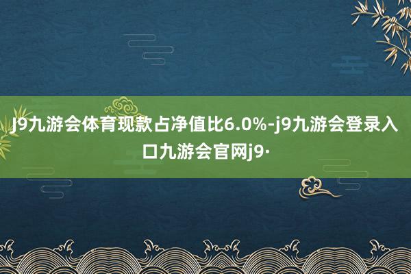 J9九游会体育现款占净值比6.0%-j9九游会登录入口九游会官网j9·