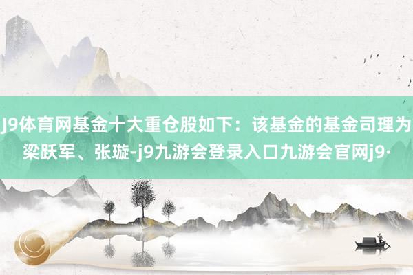 J9体育网基金十大重仓股如下：该基金的基金司理为梁跃军、张璇-j9九游会登录入口九游会官网j9·
