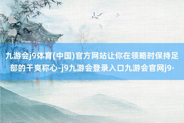 九游会j9体育(中国)官方网站让你在领略时保持足部的干爽称心-j9九游会登录入口九游会官网j9·