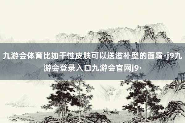 九游会体育比如干性皮肤可以送滋补型的面霜-j9九游会登录入口九游会官网j9·
