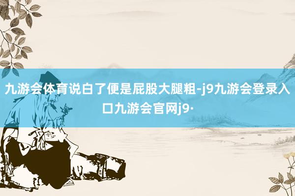 九游会体育说白了便是屁股大腿粗-j9九游会登录入口九游会官网j9·