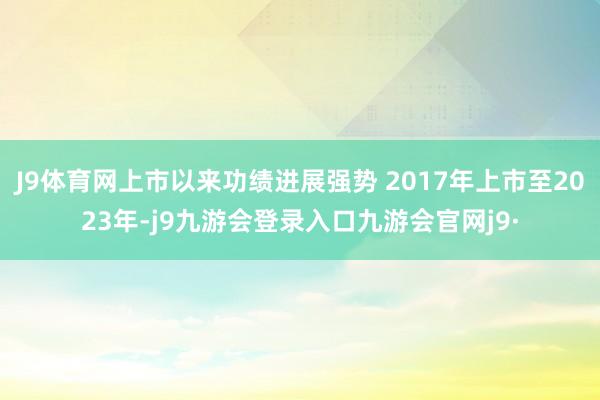 J9体育网上市以来功绩进展强势 2017年上市至2023年-j9九游会登录入口九游会官网j9·