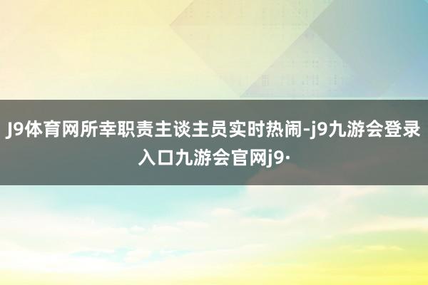 J9体育网所幸职责主谈主员实时热闹-j9九游会登录入口九游会官网j9·