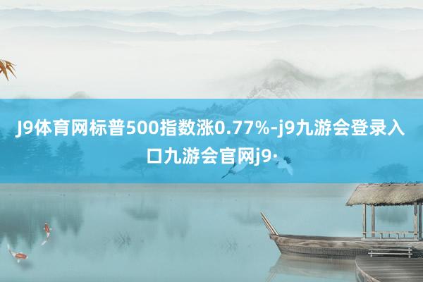 J9体育网标普500指数涨0.77%-j9九游会登录入口九游会官网j9·