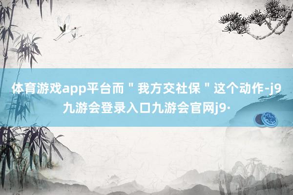 体育游戏app平台而＂我方交社保＂这个动作-j9九游会登录入口九游会官网j9·
