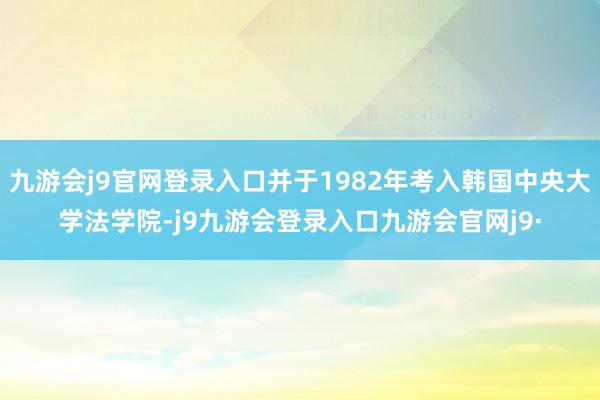 九游会j9官网登录入口并于1982年考入韩国中央大学法学院-j9九游会登录入口九游会官网j9·