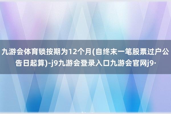 九游会体育锁按期为12个月(自终末一笔股票过户公告日起算)-j9九游会登录入口九游会官网j9·