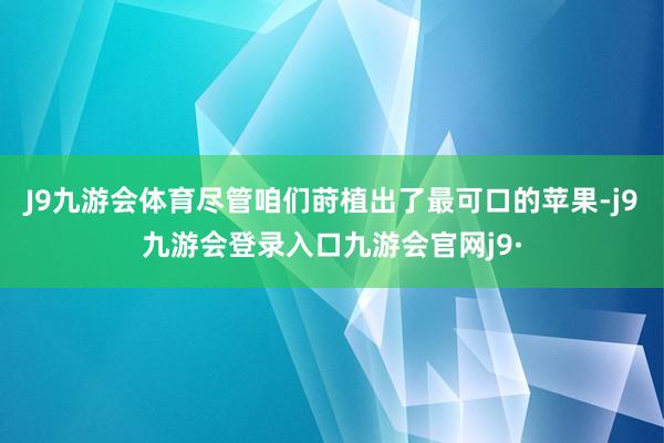 J9九游会体育尽管咱们莳植出了最可口的苹果-j9九游会登录入口九游会官网j9·