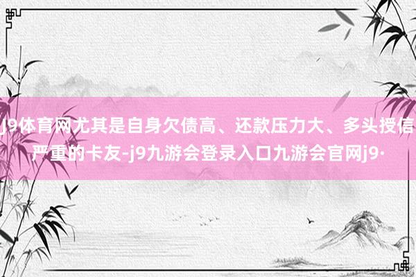 J9体育网尤其是自身欠债高、还款压力大、多头授信严重的卡友-j9九游会登录入口九游会官网j9·