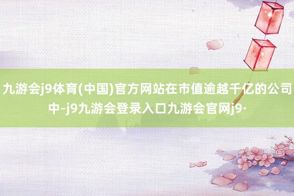 九游会j9体育(中国)官方网站在市值逾越千亿的公司中-j9九游会登录入口九游会官网j9·