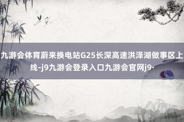 九游会体育蔚来换电站G25长深高速洪泽湖做事区上线-j9九游会登录入口九游会官网j9·