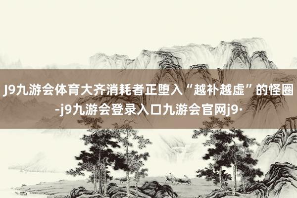 J9九游会体育大齐消耗者正堕入“越补越虚”的怪圈-j9九游会登录入口九游会官网j9·