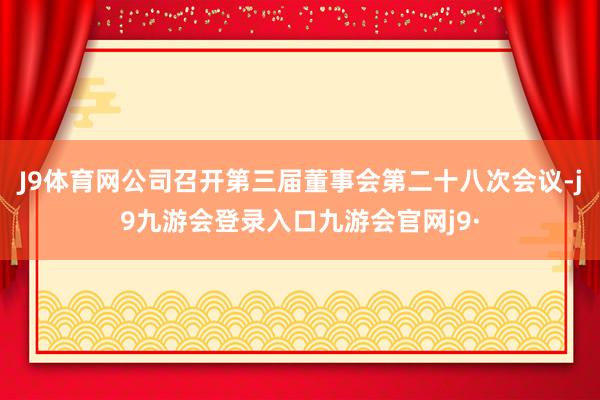 J9体育网公司召开第三届董事会第二十八次会议-j9九游会登录入口九游会官网j9·