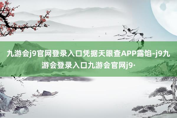 九游会j9官网登录入口凭据天眼查APP露馅-j9九游会登录入口九游会官网j9·