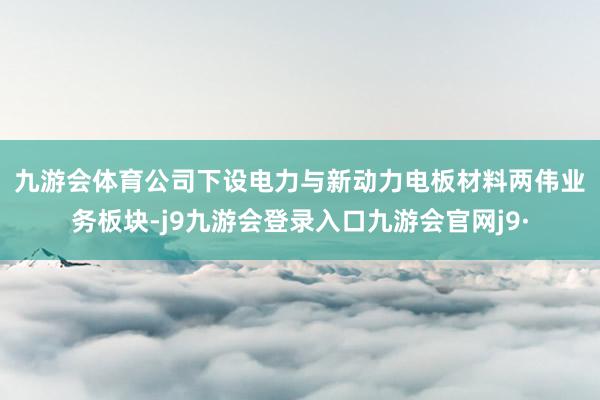 九游会体育　　公司下设电力与新动力电板材料两伟业务板块-j9九游会登录入口九游会官网j9·