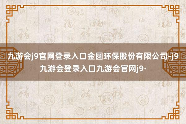 九游会j9官网登录入口　　金圆环保股份有限公司-j9九游会登录入口九游会官网j9·