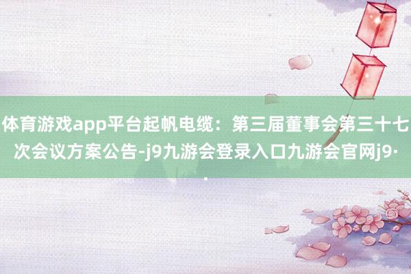 体育游戏app平台起帆电缆：第三届董事会第三十七次会议方案公告-j9九游会登录入口九游会官网j9·