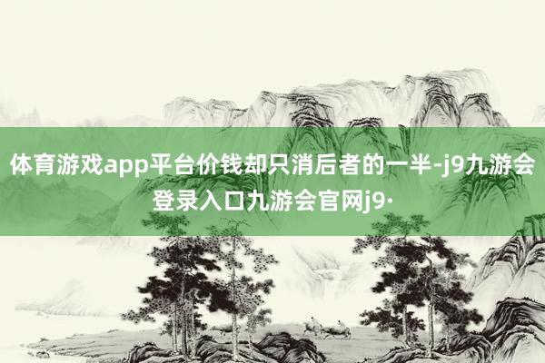 体育游戏app平台价钱却只消后者的一半-j9九游会登录入口九游会官网j9·