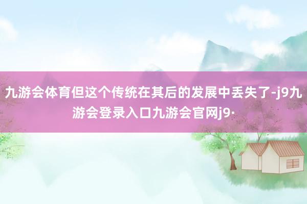 九游会体育但这个传统在其后的发展中丢失了-j9九游会登录入口九游会官网j9·