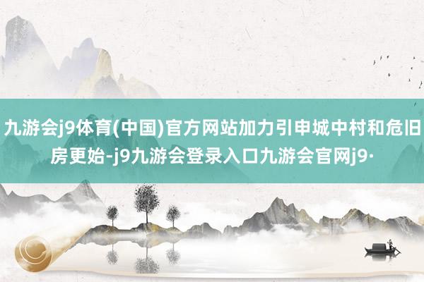 九游会j9体育(中国)官方网站加力引申城中村和危旧房更始-j9九游会登录入口九游会官网j9·