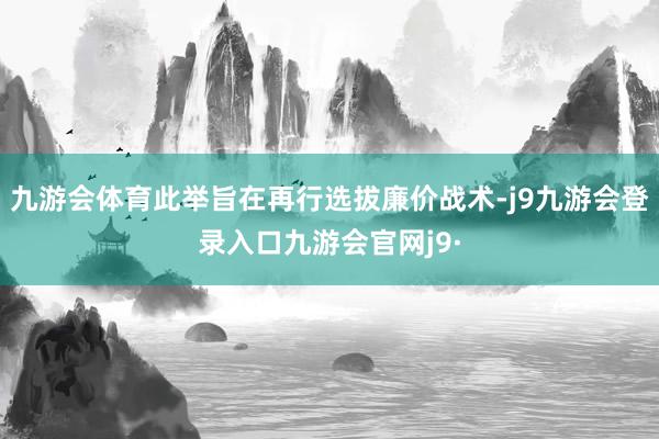 九游会体育此举旨在再行选拔廉价战术-j9九游会登录入口九游会官网j9·
