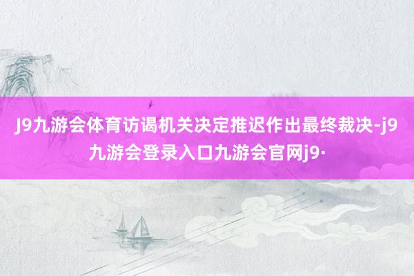 J9九游会体育访谒机关决定推迟作出最终裁决-j9九游会登录入口九游会官网j9·