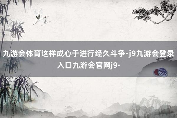 九游会体育这样成心于进行经久斗争-j9九游会登录入口九游会官网j9·
