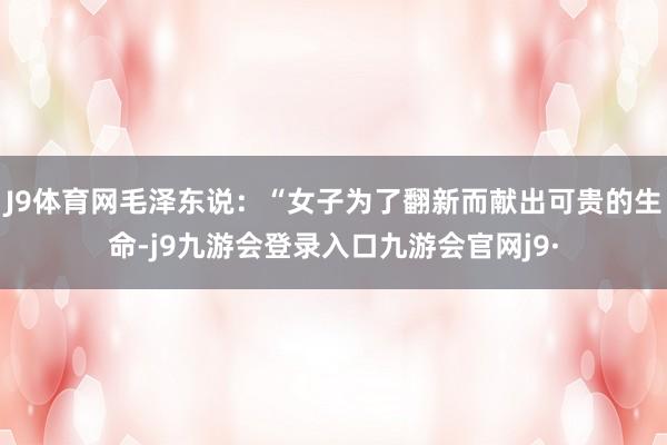 J9体育网毛泽东说：“女子为了翻新而献出可贵的生命-j9九游会登录入口九游会官网j9·