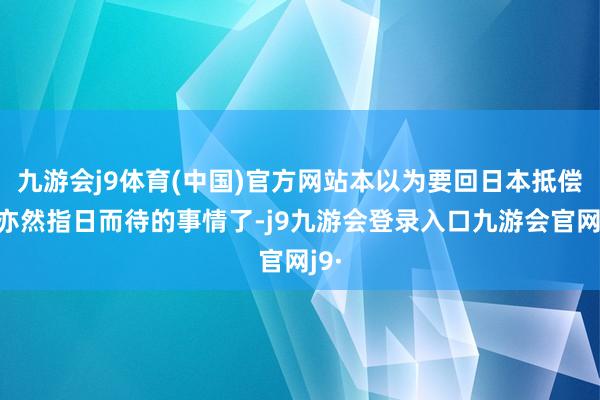 九游会j9体育(中国)官方网站本以为要回日本抵偿款亦然指日而待的事情了-j9九游会登录入口九游会官网j9·