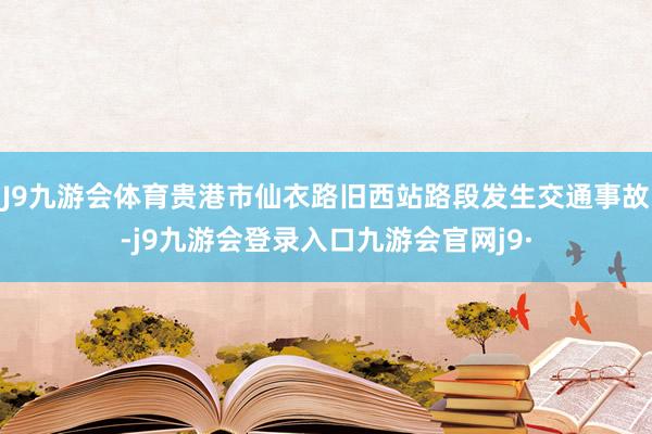 J9九游会体育贵港市仙衣路旧西站路段发生交通事故-j9九游会登录入口九游会官网j9·