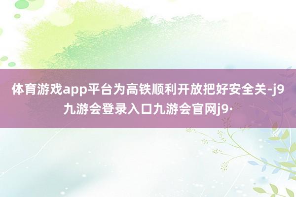 体育游戏app平台为高铁顺利开放把好安全关-j9九游会登录入口九游会官网j9·