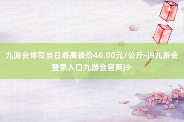 九游会体育当日最高报价46.00元/公斤-j9九游会登录入口九游会官网j9·