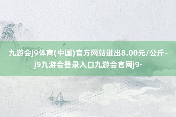 九游会j9体育(中国)官方网站进出8.00元/公斤-j9九游会登录入口九游会官网j9·