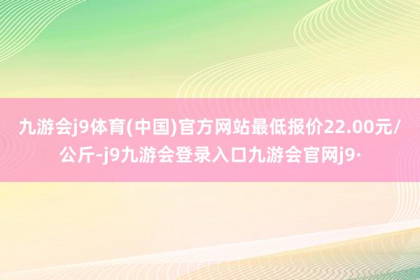 九游会j9体育(中国)官方网站最低报价22.00元/公斤-j9九游会登录入口九游会官网j9·