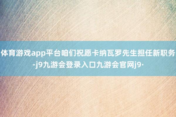 体育游戏app平台咱们祝愿卡纳瓦罗先生担任新职务-j9九游会登录入口九游会官网j9·