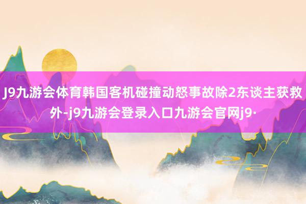 J9九游会体育韩国客机碰撞动怒事故除2东谈主获救外-j9九游会登录入口九游会官网j9·