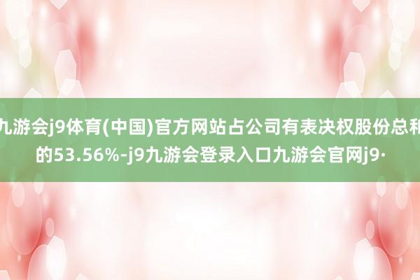 九游会j9体育(中国)官方网站占公司有表决权股份总和的53.56%-j9九游会登录入口九游会官网j9·