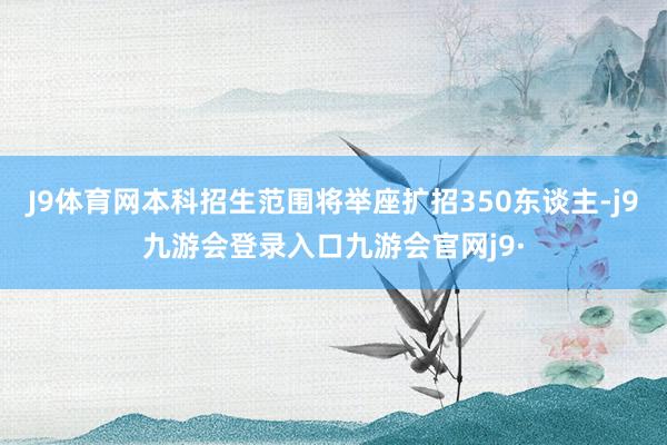 J9体育网本科招生范围将举座扩招350东谈主-j9九游会登录入口九游会官网j9·