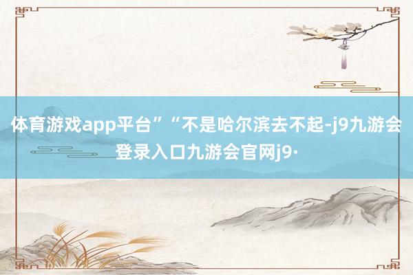 体育游戏app平台”“不是哈尔滨去不起-j9九游会登录入口九游会官网j9·