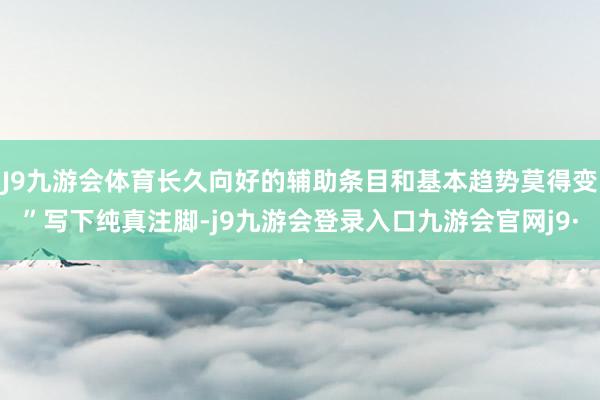 J9九游会体育长久向好的辅助条目和基本趋势莫得变”写下纯真注脚-j9九游会登录入口九游会官网j9·