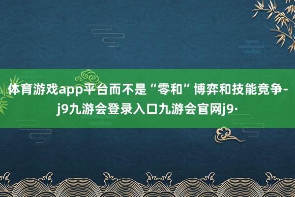 体育游戏app平台而不是“零和”博弈和技能竞争-j9九游会登录入口九游会官网j9·
