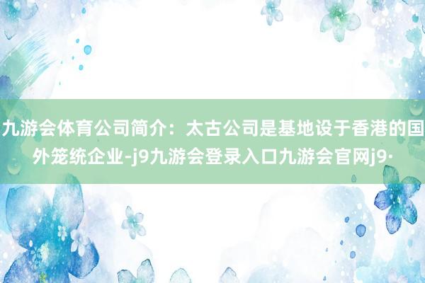九游会体育公司简介：太古公司是基地设于香港的国外笼统企业-j9九游会登录入口九游会官网j9·