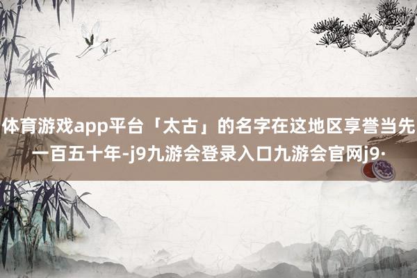 体育游戏app平台「太古」的名字在这地区享誉当先一百五十年-j9九游会登录入口九游会官网j9·