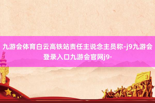 九游会体育白云高铁站责任主说念主员称-j9九游会登录入口九游会官网j9·