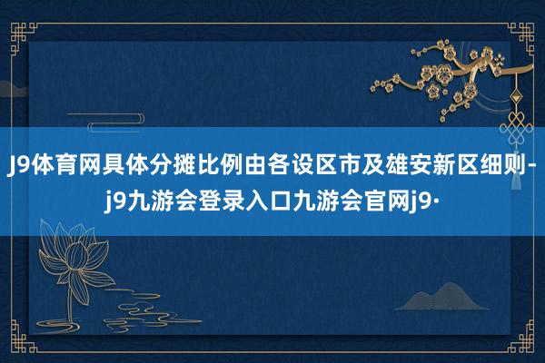 J9体育网具体分摊比例由各设区市及雄安新区细则-j9九游会登录入口九游会官网j9·