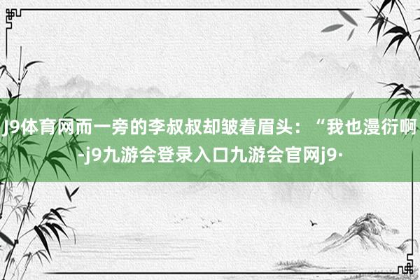 J9体育网而一旁的李叔叔却皱着眉头：“我也漫衍啊-j9九游会登录入口九游会官网j9·