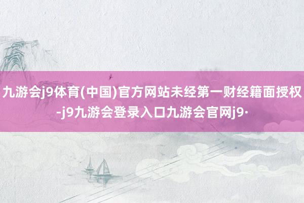 九游会j9体育(中国)官方网站未经第一财经籍面授权-j9九游会登录入口九游会官网j9·