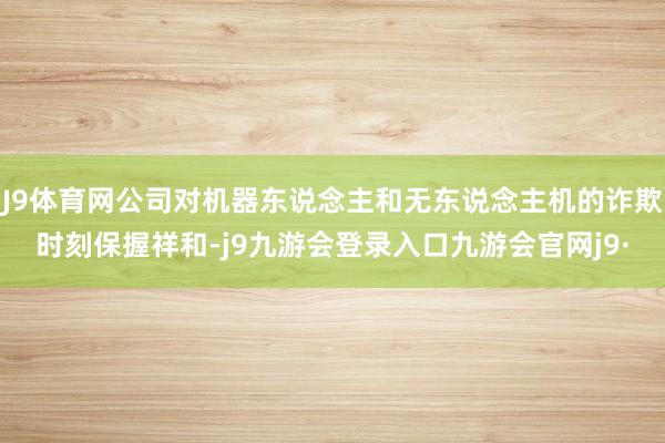 J9体育网公司对机器东说念主和无东说念主机的诈欺时刻保握祥和-j9九游会登录入口九游会官网j9·