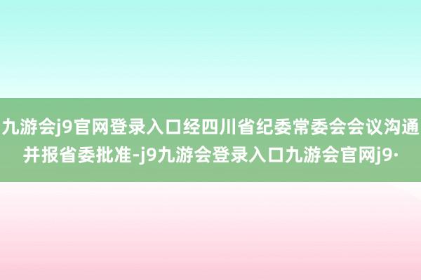 九游会j9官网登录入口经四川省纪委常委会会议沟通并报省委批准-j9九游会登录入口九游会官网j9·