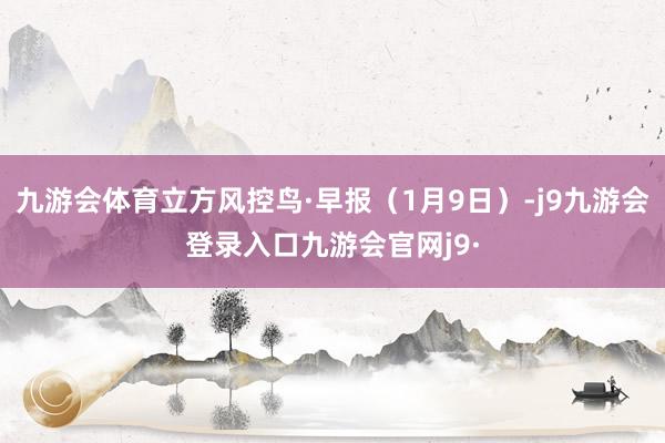 九游会体育立方风控鸟·早报（1月9日）-j9九游会登录入口九游会官网j9·